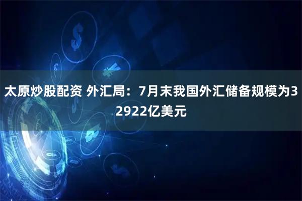 太原炒股配资 外汇局：7月末我国外汇储备规模为32922亿美元