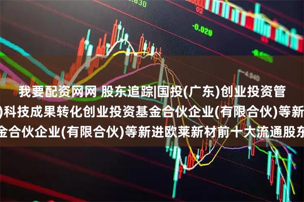 我要配资网网 股东追踪|国投(广东)创业投资管理有限公司-国投(广东)科技成果转化创业投资基金合伙企业(有限合伙)等新进欧莱新材前十大流通股东