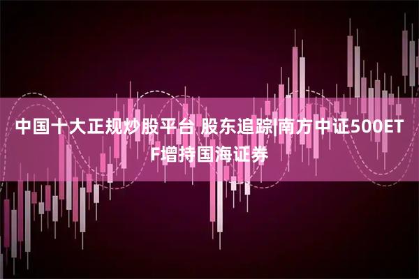 中国十大正规炒股平台 股东追踪|南方中证500ETF增持国海证券