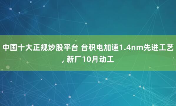中国十大正规炒股平台 台积电加速1.4nm先进工艺, 新厂10月动工