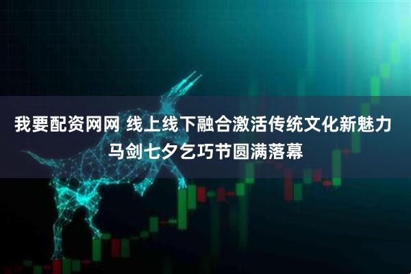我要配资网网 线上线下融合激活传统文化新魅力 马剑七夕乞巧节圆满落幕
