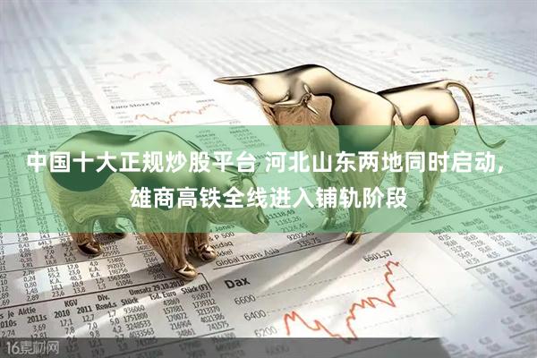 中国十大正规炒股平台 河北山东两地同时启动, 雄商高铁全线进入铺轨阶段