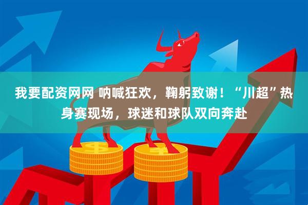 我要配资网网 呐喊狂欢，鞠躬致谢！“川超”热身赛现场，球迷和球队双向奔赴