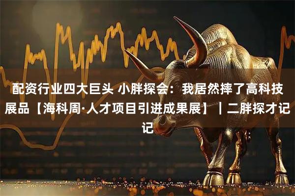 配资行业四大巨头 小胖探会：我居然摔了高科技展品【海科周·人才项目引进成果展】｜二胖探才记