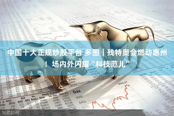 中国十大正规炒股平台 多图｜残特奥会燃动惠州！场内外闪耀“科技范儿”