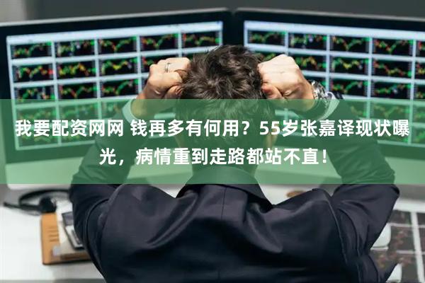 我要配资网网 钱再多有何用？55岁张嘉译现状曝光，病情重到走路都站不直！