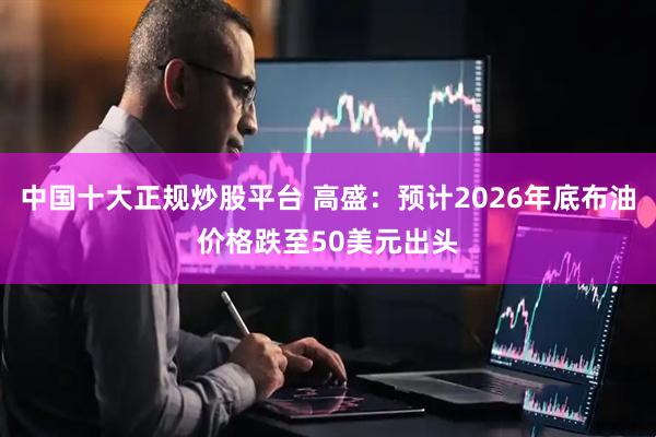 中国十大正规炒股平台 高盛：预计2026年底布油价格跌至50美元出头