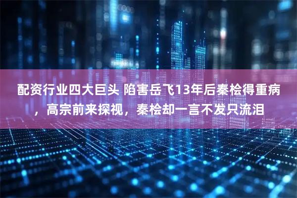 配资行业四大巨头 陷害岳飞13年后秦桧得重病，高宗前来探视，秦桧却一言不发只流泪