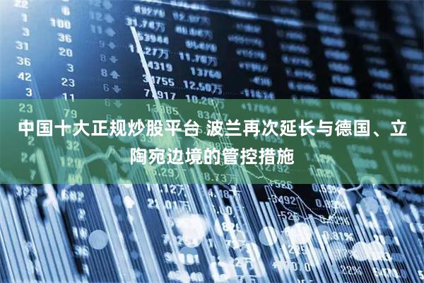 中国十大正规炒股平台 波兰再次延长与德国、立陶宛边境的管控措施