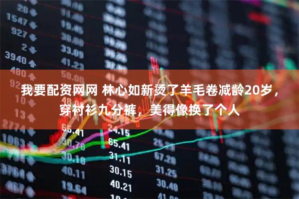 我要配资网网 林心如新烫了羊毛卷减龄20岁，穿衬衫九分裤，美得像换了个人