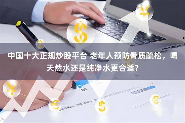 中国十大正规炒股平台 老年人预防骨质疏松，喝天然水还是纯净水更合适？