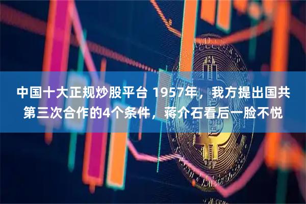 中国十大正规炒股平台 1957年，我方提出国共第三次合作的4个条件，蒋介石看后一脸不悦