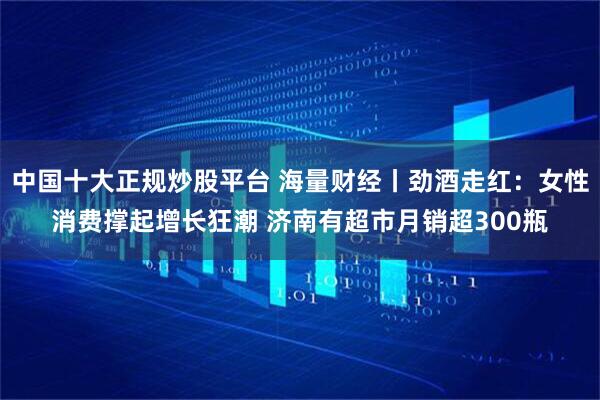 中国十大正规炒股平台 海量财经丨劲酒走红：女性消费撑起增长狂潮 济南有超市月销超300瓶