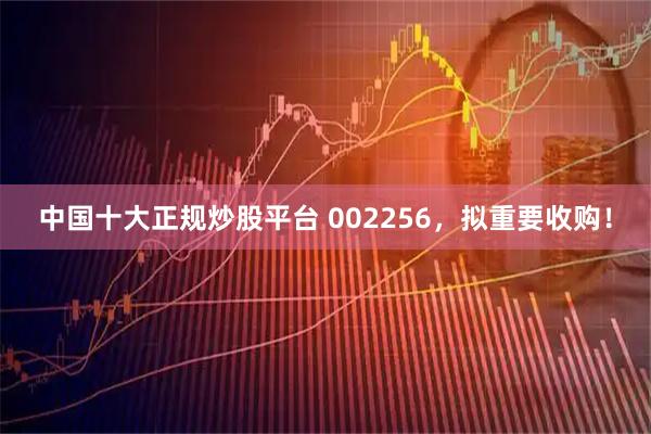 中国十大正规炒股平台 002256，拟重要收购！
