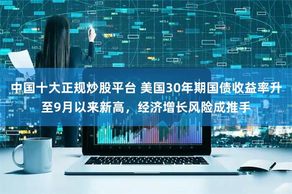 中国十大正规炒股平台 美国30年期国债收益率升至9月以来新高，经济增长风险成推手
