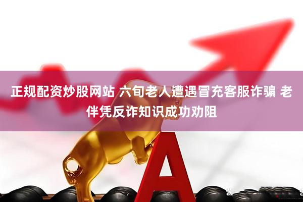 正规配资炒股网站 六旬老人遭遇冒充客服诈骗 老伴凭反诈知识成功劝阻