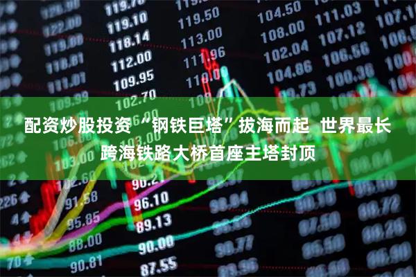 配资炒股投资 “钢铁巨塔”拔海而起  世界最长跨海铁路大桥首座主塔封顶