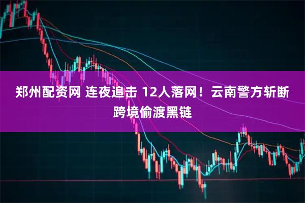 郑州配资网 连夜追击 12人落网！云南警方斩断跨境偷渡黑链