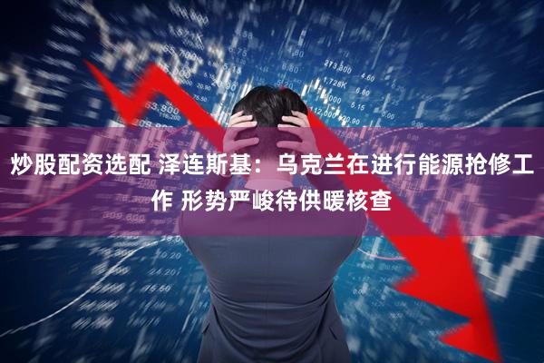炒股配资选配 泽连斯基：乌克兰在进行能源抢修工作 形势严峻待供暖核查
