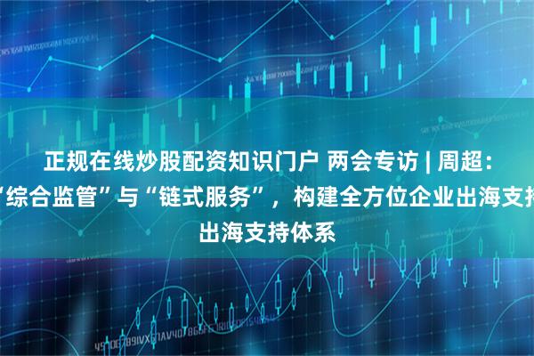 正规在线炒股配资知识门户 两会专访 | 周超：深化“综合监管”与“链式服务”，构建全方位企业出海支持体系