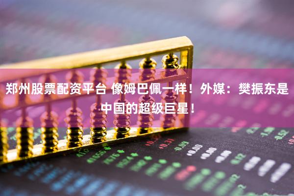 郑州股票配资平台 像姆巴佩一样！外媒：樊振东是中国的超级巨星！