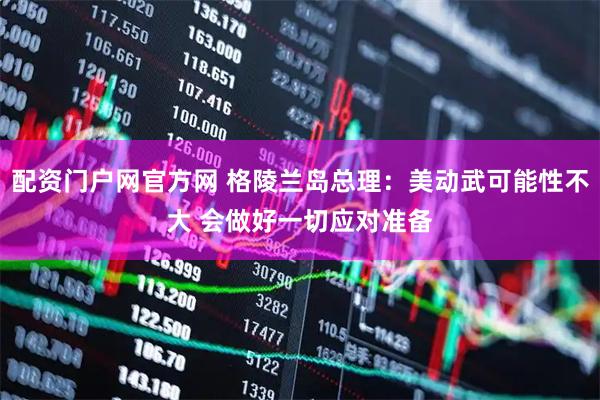 配资门户网官方网 格陵兰岛总理：美动武可能性不大 会做好一切应对准备