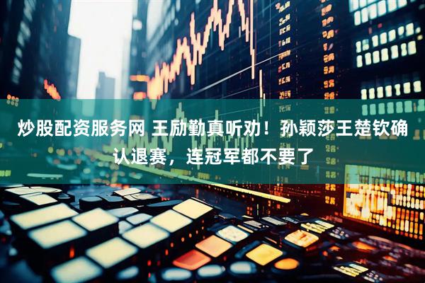 炒股配资服务网 王励勤真听劝！孙颖莎王楚钦确认退赛，连冠军都不要了