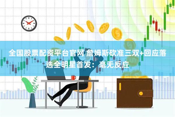 全国股票配资平台官网 詹姆斯砍准三双+回应落选全明星首发：毫无反应
