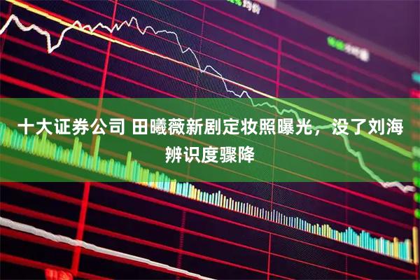 十大证券公司 田曦薇新剧定妆照曝光，没了刘海辨识度骤降