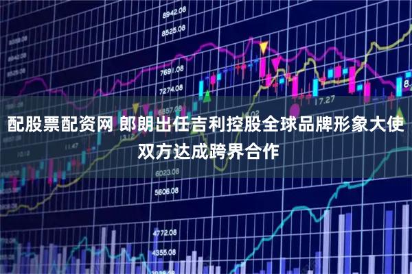 配股票配资网 郎朗出任吉利控股全球品牌形象大使 双方达成跨界合作