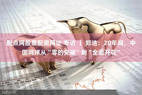 配点网股票配资网址 专访 ｜ 郑洁：20年间，中国网球从“零的突破”到“全面开花”
