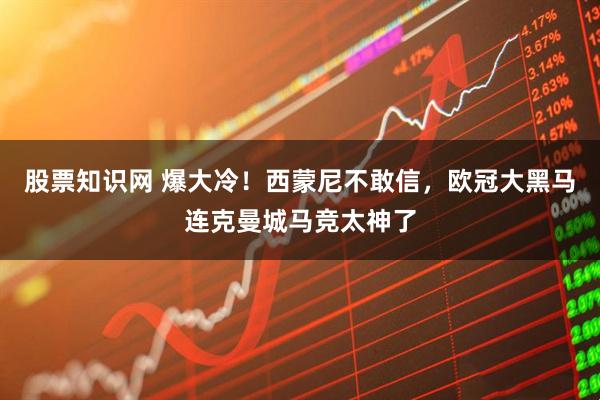 股票知识网 爆大冷！西蒙尼不敢信，欧冠大黑马连克曼城马竞太神了