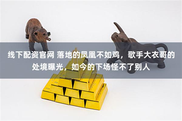 线下配资官网 落地的凤凰不如鸡，歌手大衣哥的处境曝光，如今的下场怪不了别人