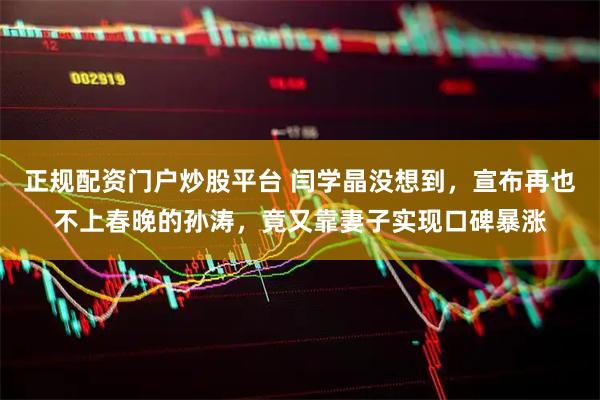 正规配资门户炒股平台 闫学晶没想到，宣布再也不上春晚的孙涛，竟又靠妻子实现口碑暴涨