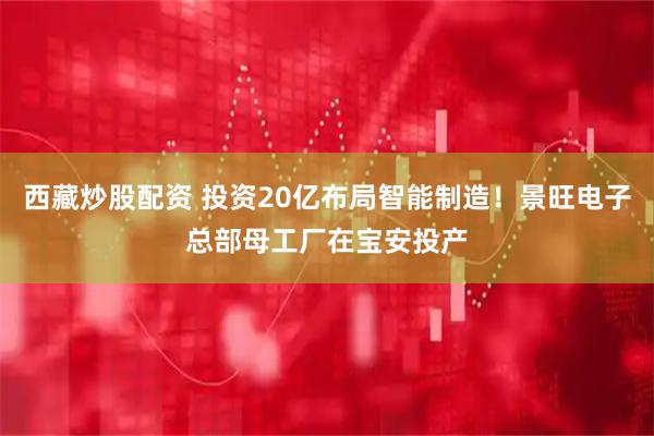 西藏炒股配资 投资20亿布局智能制造！景旺电子总部母工厂在宝安投产