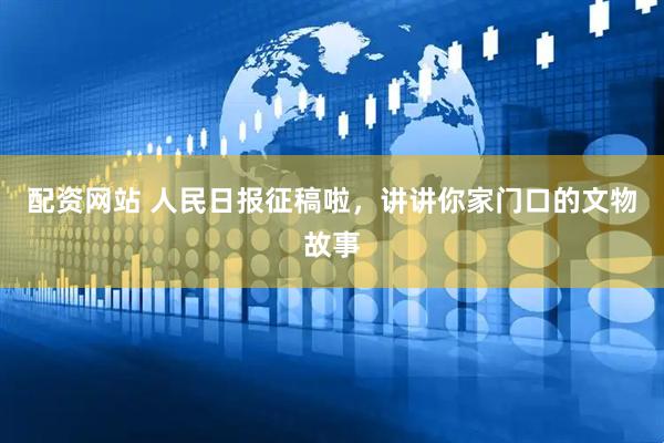 配资网站 人民日报征稿啦，讲讲你家门口的文物故事