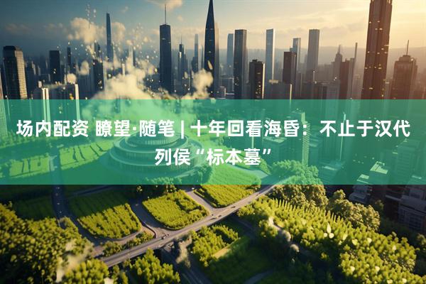场内配资 瞭望·随笔 | 十年回看海昏：不止于汉代列侯“标本墓”