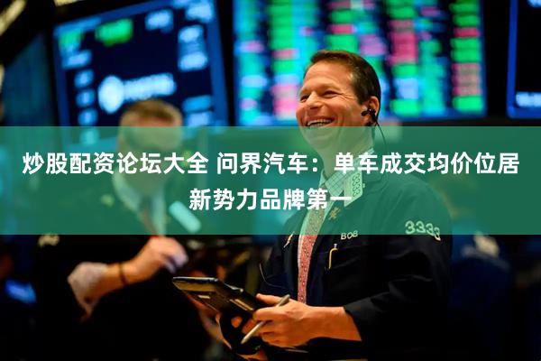 炒股配资论坛大全 问界汽车：单车成交均价位居新势力品牌第一