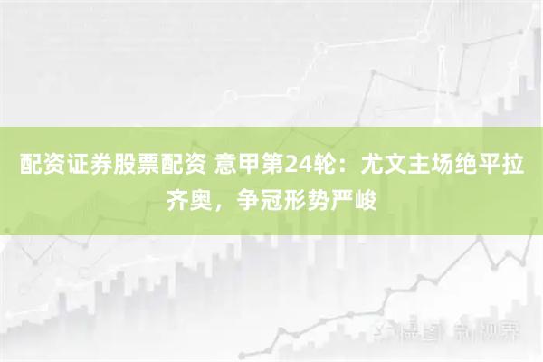 配资证券股票配资 意甲第24轮：尤文主场绝平拉齐奥，争冠形势严峻