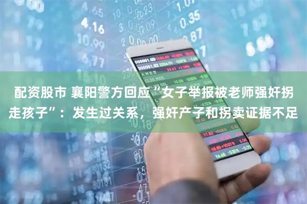 配资股市 襄阳警方回应“女子举报被老师强奸拐走孩子”：发生过关系，强奸产子和拐卖证据不足