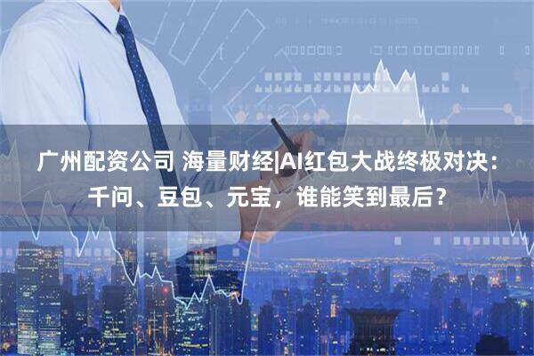 广州配资公司 海量财经|AI红包大战终极对决：千问、豆包、元宝，谁能笑到最后？