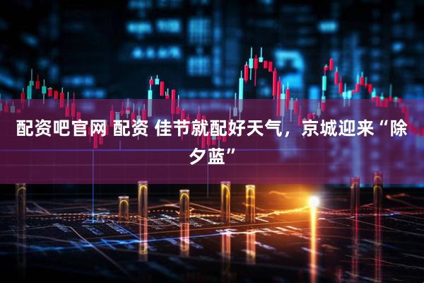 配资吧官网 配资 佳节就配好天气，京城迎来“除夕蓝”