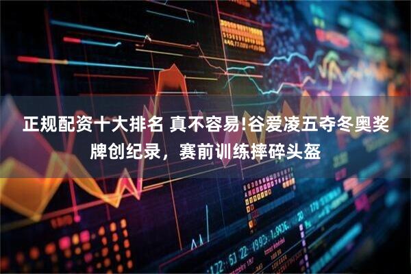 正规配资十大排名 真不容易!谷爱凌五夺冬奥奖牌创纪录，赛前训练摔碎头盔