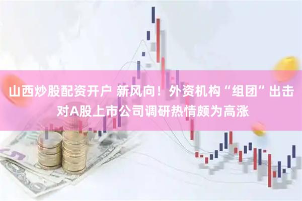 山西炒股配资开户 新风向！外资机构“组团”出击 对A股上市公司调研热情颇为高涨