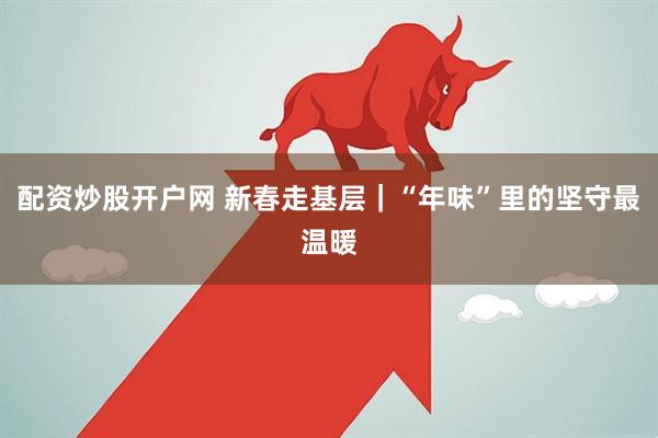 配资炒股开户网 新春走基层｜“年味”里的坚守最温暖