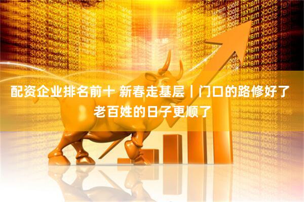配资企业排名前十 新春走基层｜门口的路修好了 老百姓的日子更顺了