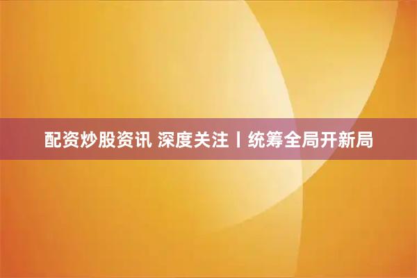 配资炒股资讯 深度关注丨统筹全局开新局