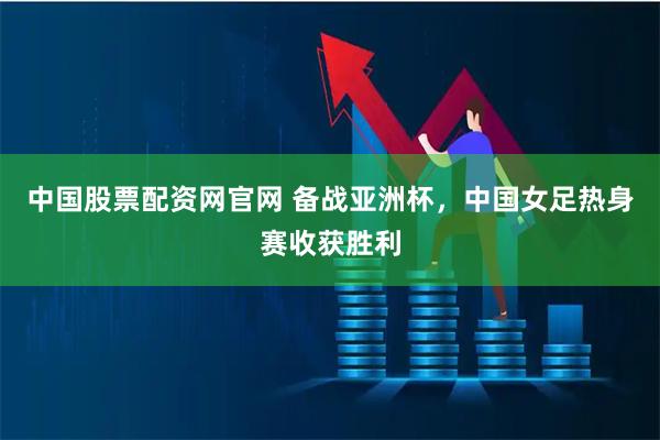 中国股票配资网官网 备战亚洲杯，中国女足热身赛收获胜利