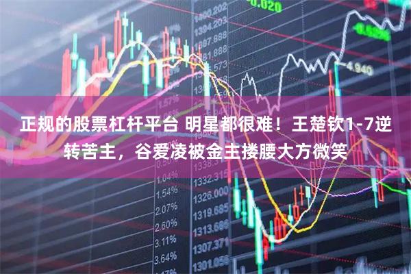 正规的股票杠杆平台 明星都很难！王楚钦1-7逆转苦主，谷爱凌被金主搂腰大方微笑