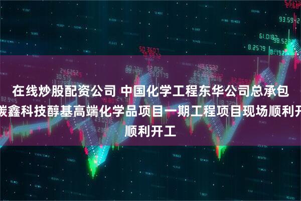 在线炒股配资公司 中国化学工程东华公司总承包的碳鑫科技醇基高端化学品项目一期工程项目现场顺利开工